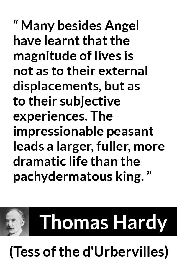 Thomas Hardy quote about life from Tess of the d'Urbervilles - Many besides Angel have learnt that the magnitude of lives is not as to their external displacements, but as to their subjective experiences. The impressionable peasant leads a larger, fuller, more dramatic life than the pachydermatous king.