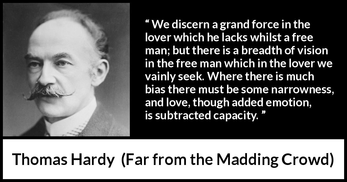 Thomas Hardy quote about love from Far from the Madding Crowd - We discern a grand force in the lover which he lacks whilst a free man; but there is a breadth of vision in the free man which in the lover we vainly seek. Where there is much bias there must be some narrowness, and love, though added emotion, is subtracted capacity.
