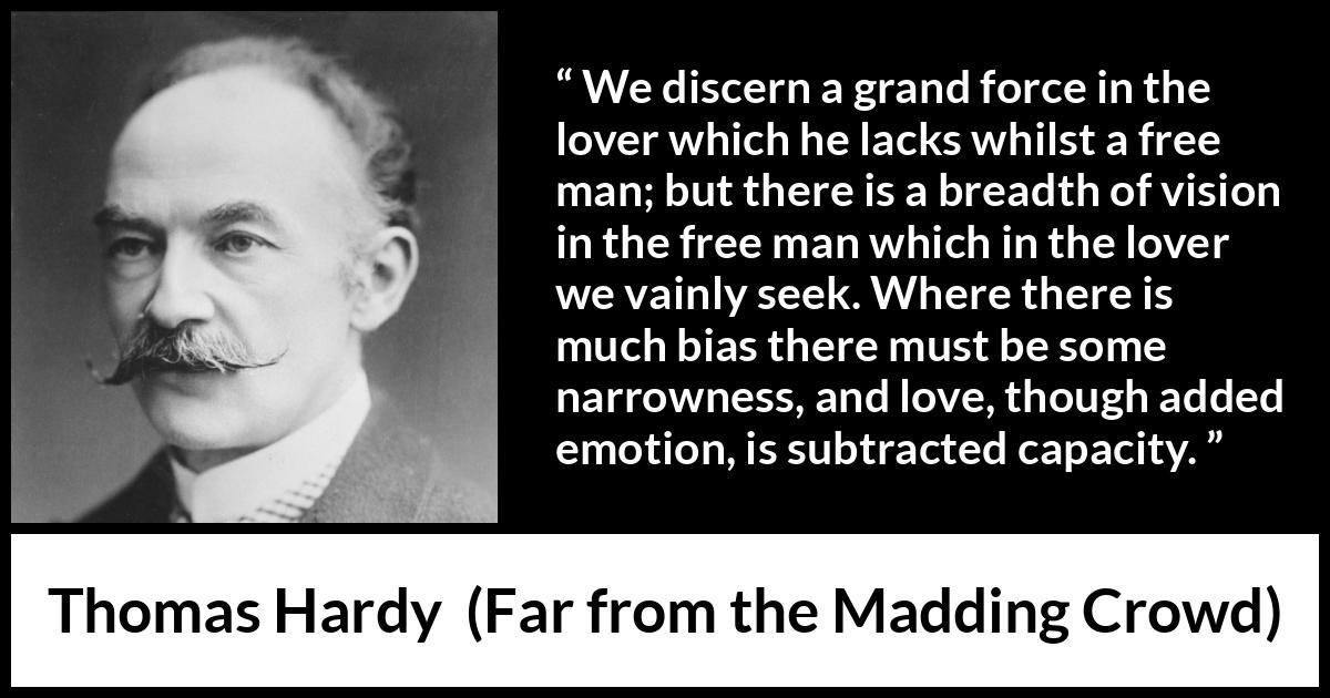 Thomas Hardy quote about love from Far from the Madding Crowd - We discern a grand force in the lover which he lacks whilst a free man; but there is a breadth of vision in the free man which in the lover we vainly seek. Where there is much bias there must be some narrowness, and love, though added emotion, is subtracted capacity.