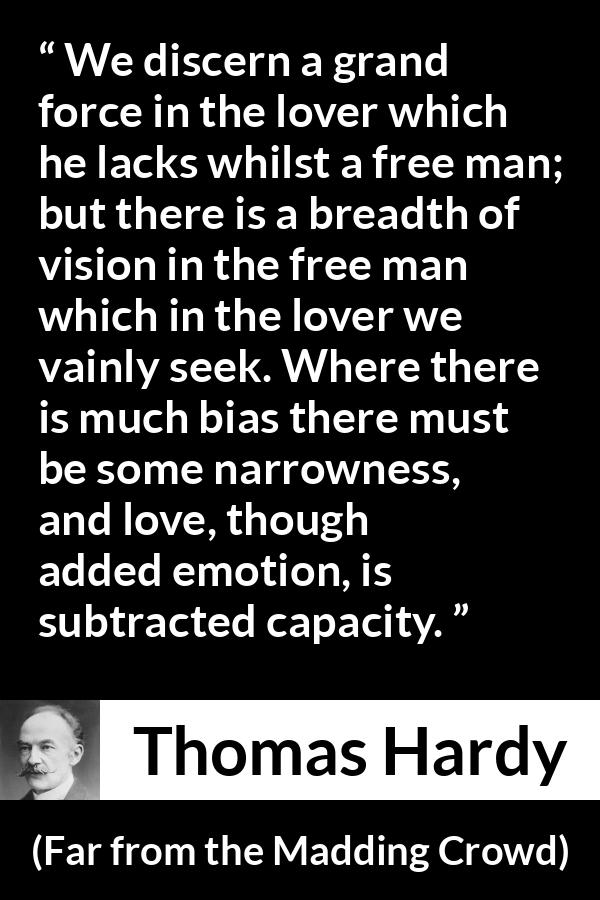 Thomas Hardy quote about love from Far from the Madding Crowd - We discern a grand force in the lover which he lacks whilst a free man; but there is a breadth of vision in the free man which in the lover we vainly seek. Where there is much bias there must be some narrowness, and love, though added emotion, is subtracted capacity.