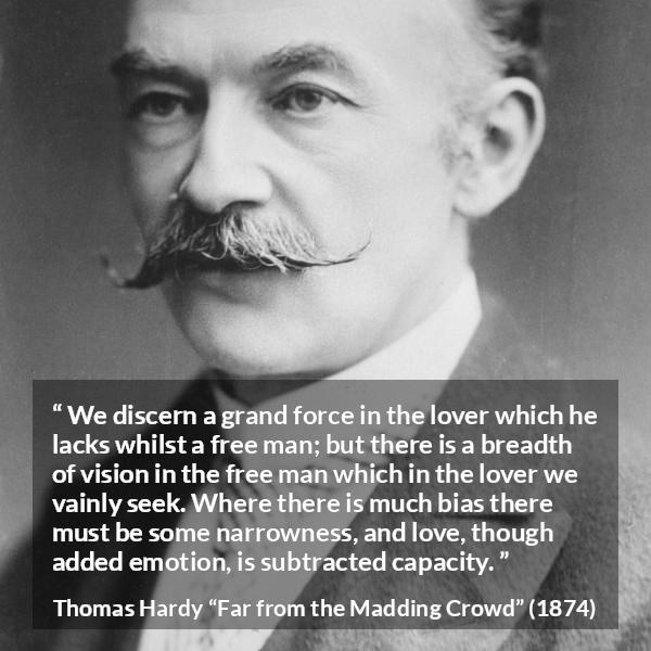 Thomas Hardy quote about love from Far from the Madding Crowd - We discern a grand force in the lover which he lacks whilst a free man; but there is a breadth of vision in the free man which in the lover we vainly seek. Where there is much bias there must be some narrowness, and love, though added emotion, is subtracted capacity.