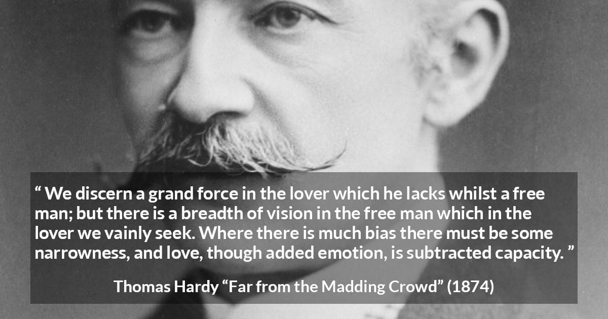 Thomas Hardy quote about love from Far from the Madding Crowd - We discern a grand force in the lover which he lacks whilst a free man; but there is a breadth of vision in the free man which in the lover we vainly seek. Where there is much bias there must be some narrowness, and love, though added emotion, is subtracted capacity.