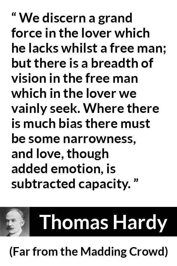 Thomas Hardy quote about love from Far from the Madding Crowd - We discern a grand force in the lover which he lacks whilst a free man; but there is a breadth of vision in the free man which in the lover we vainly seek. Where there is much bias there must be some narrowness, and love, though added emotion, is subtracted capacity.