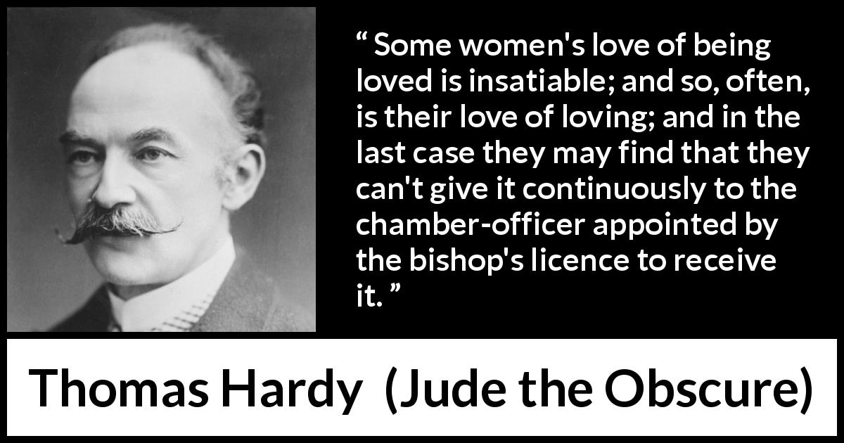Thomas Hardy quote about love from Jude the Obscure - Some women's love of being loved is insatiable; and so, often, is their love of loving; and in the last case they may find that they can't give it continuously to the chamber-officer appointed by the bishop's licence to receive it.