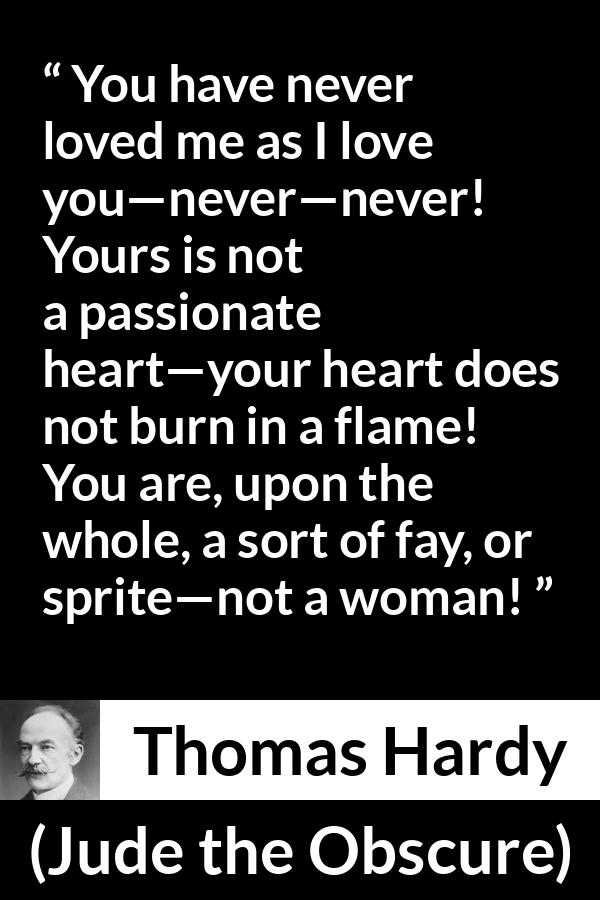 Thomas Hardy quote about love from Jude the Obscure - You have never loved me as I love you—never—never! Yours is not a passionate heart—your heart does not burn in a flame! You are, upon the whole, a sort of fay, or sprite—not a woman!