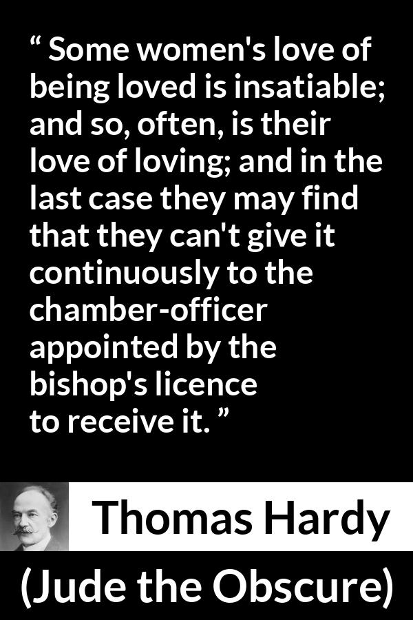 Thomas Hardy quote about love from Jude the Obscure - Some women's love of being loved is insatiable; and so, often, is their love of loving; and in the last case they may find that they can't give it continuously to the chamber-officer appointed by the bishop's licence to receive it.