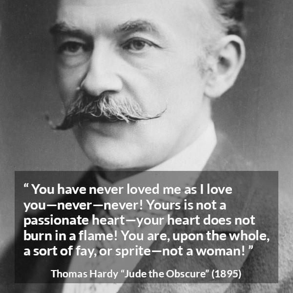 Thomas Hardy quote about love from Jude the Obscure - You have never loved me as I love you—never—never! Yours is not a passionate heart—your heart does not burn in a flame! You are, upon the whole, a sort of fay, or sprite—not a woman!