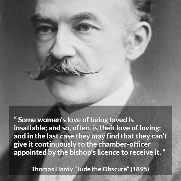 Thomas Hardy quote about love from Jude the Obscure - Some women's love of being loved is insatiable; and so, often, is their love of loving; and in the last case they may find that they can't give it continuously to the chamber-officer appointed by the bishop's licence to receive it.