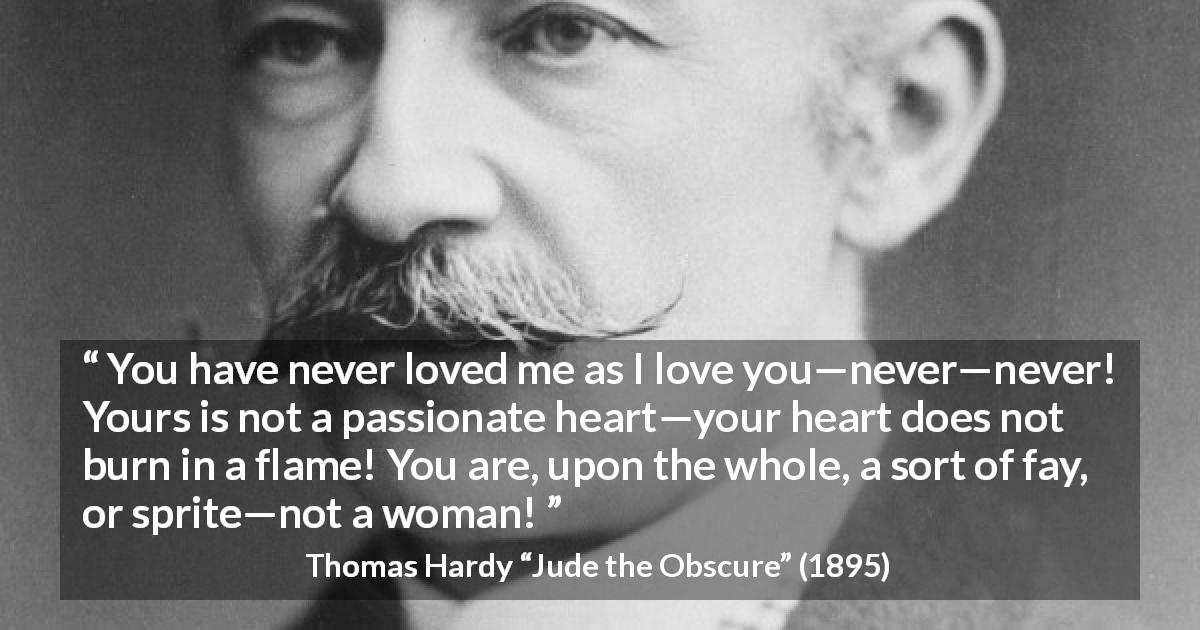 Thomas Hardy quote about love from Jude the Obscure - You have never loved me as I love you—never—never! Yours is not a passionate heart—your heart does not burn in a flame! You are, upon the whole, a sort of fay, or sprite—not a woman!