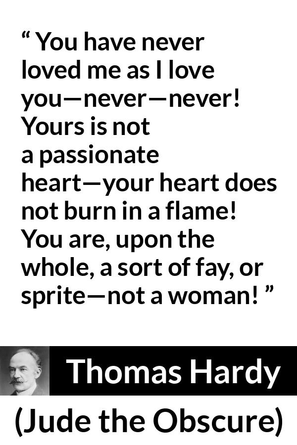 Thomas Hardy quote about love from Jude the Obscure - You have never loved me as I love you—never—never! Yours is not a passionate heart—your heart does not burn in a flame! You are, upon the whole, a sort of fay, or sprite—not a woman!