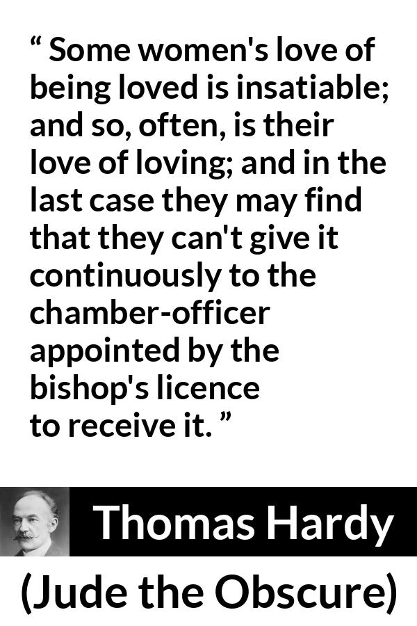 Thomas Hardy quote about love from Jude the Obscure - Some women's love of being loved is insatiable; and so, often, is their love of loving; and in the last case they may find that they can't give it continuously to the chamber-officer appointed by the bishop's licence to receive it.