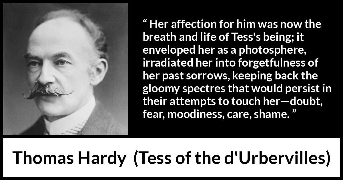 Thomas Hardy quote about love from Tess of the d'Urbervilles - Her affection for him was now the breath and life of Tess's being; it enveloped her as a photosphere, irradiated her into forgetfulness of her past sorrows, keeping back the gloomy spectres that would persist in their attempts to touch her—doubt, fear, moodiness, care, shame.