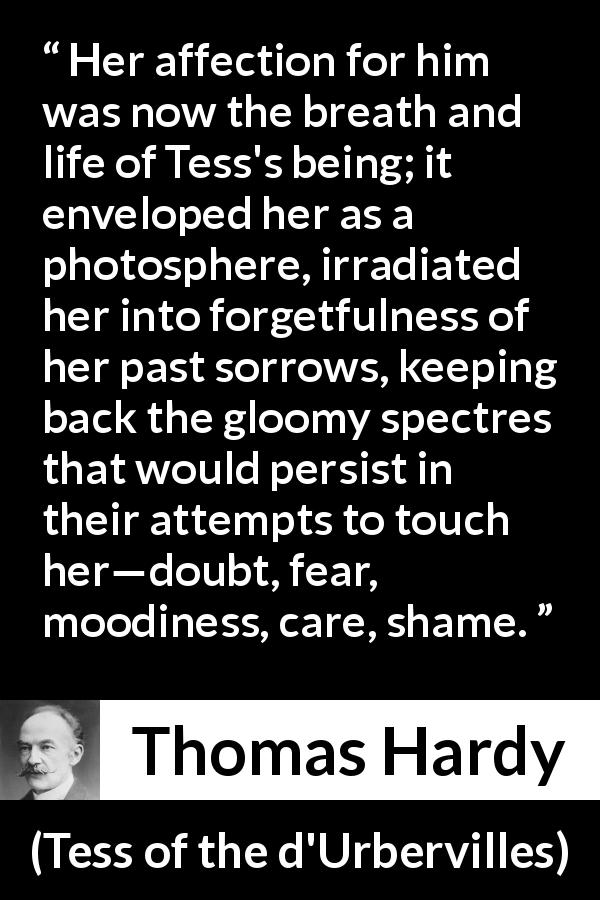 Thomas Hardy quote about love from Tess of the d'Urbervilles - Her affection for him was now the breath and life of Tess's being; it enveloped her as a photosphere, irradiated her into forgetfulness of her past sorrows, keeping back the gloomy spectres that would persist in their attempts to touch her—doubt, fear, moodiness, care, shame.