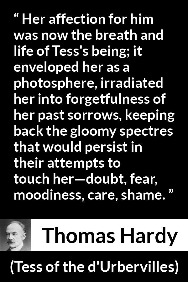 Thomas Hardy quote about love from Tess of the d'Urbervilles - Her affection for him was now the breath and life of Tess's being; it enveloped her as a photosphere, irradiated her into forgetfulness of her past sorrows, keeping back the gloomy spectres that would persist in their attempts to touch her—doubt, fear, moodiness, care, shame.