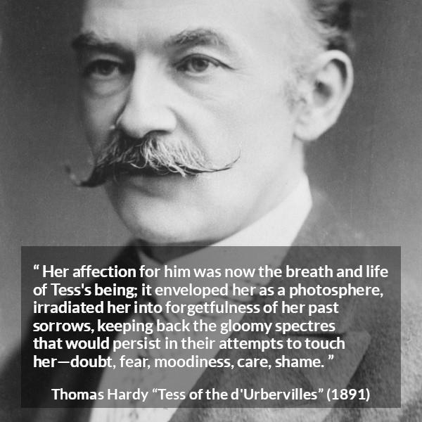 Thomas Hardy quote about love from Tess of the d'Urbervilles - Her affection for him was now the breath and life of Tess's being; it enveloped her as a photosphere, irradiated her into forgetfulness of her past sorrows, keeping back the gloomy spectres that would persist in their attempts to touch her—doubt, fear, moodiness, care, shame.