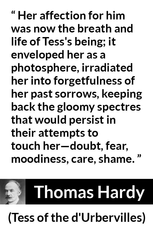 Thomas Hardy quote about love from Tess of the d'Urbervilles - Her affection for him was now the breath and life of Tess's being; it enveloped her as a photosphere, irradiated her into forgetfulness of her past sorrows, keeping back the gloomy spectres that would persist in their attempts to touch her—doubt, fear, moodiness, care, shame.