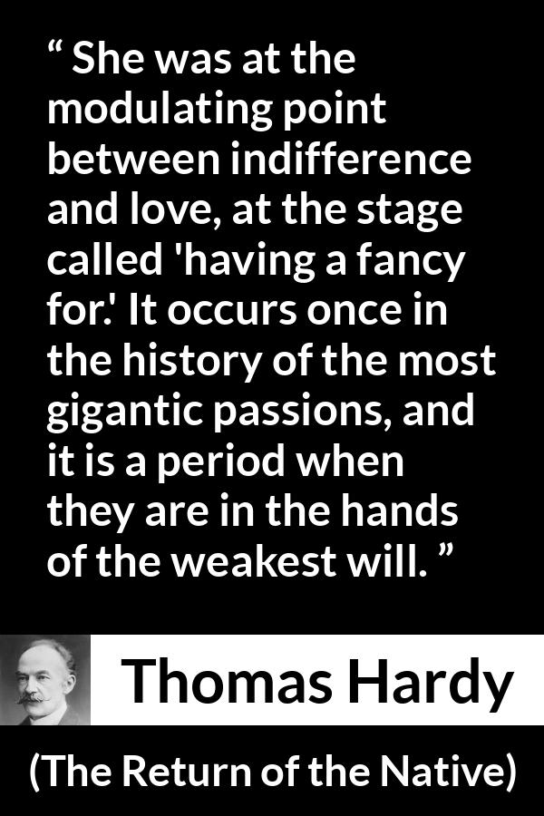 Thomas Hardy quote about love from The Return of the Native - She was at the modulating point between indifference and love, at the stage called 'having a fancy for.' It occurs once in the history of the most gigantic passions, and it is a period when they are in the hands of the weakest will.