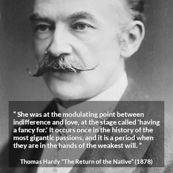 Thomas Hardy quote about love from The Return of the Native - She was at the modulating point between indifference and love, at the stage called 'having a fancy for.' It occurs once in the history of the most gigantic passions, and it is a period when they are in the hands of the weakest will.