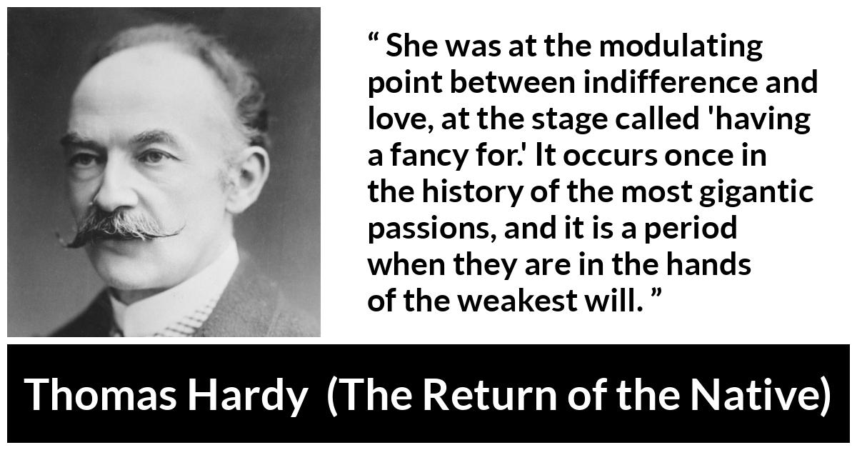 Thomas Hardy quote about love from The Return of the Native - She was at the modulating point between indifference and love, at the stage called 'having a fancy for.' It occurs once in the history of the most gigantic passions, and it is a period when they are in the hands of the weakest will.