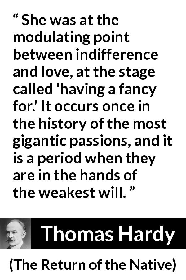 Thomas Hardy quote about love from The Return of the Native - She was at the modulating point between indifference and love, at the stage called 'having a fancy for.' It occurs once in the history of the most gigantic passions, and it is a period when they are in the hands of the weakest will.