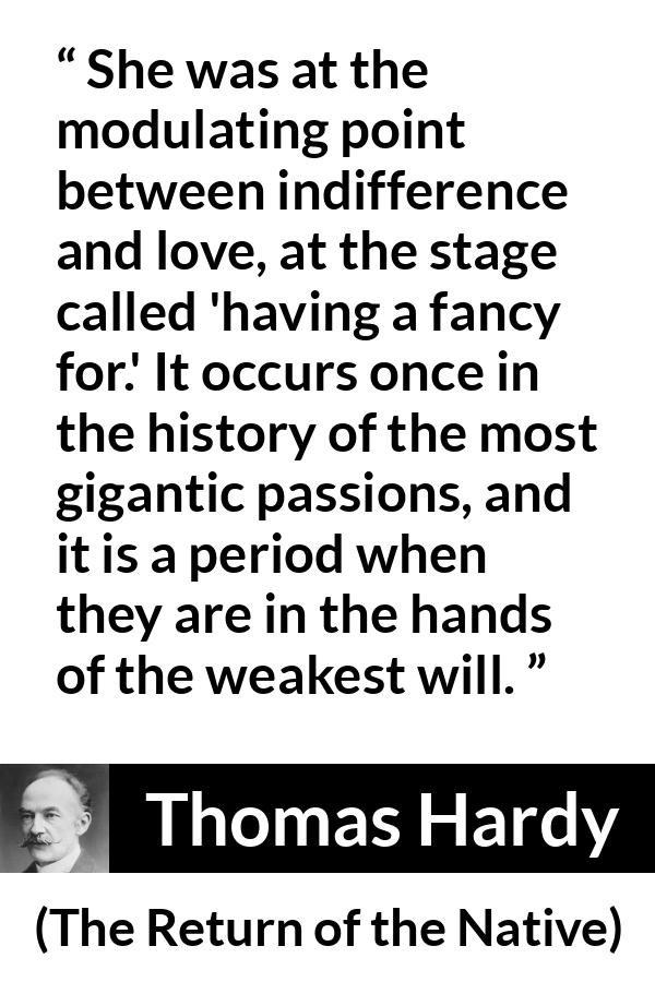 Thomas Hardy quote about love from The Return of the Native - She was at the modulating point between indifference and love, at the stage called 'having a fancy for.' It occurs once in the history of the most gigantic passions, and it is a period when they are in the hands of the weakest will.