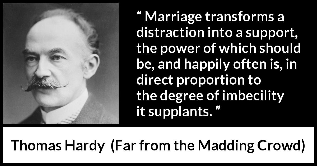 Thomas Hardy quote about marriage from Far from the Madding Crowd - Marriage transforms a distraction into a support, the power of which should be, and happily often is, in direct proportion to the degree of imbecility it supplants.