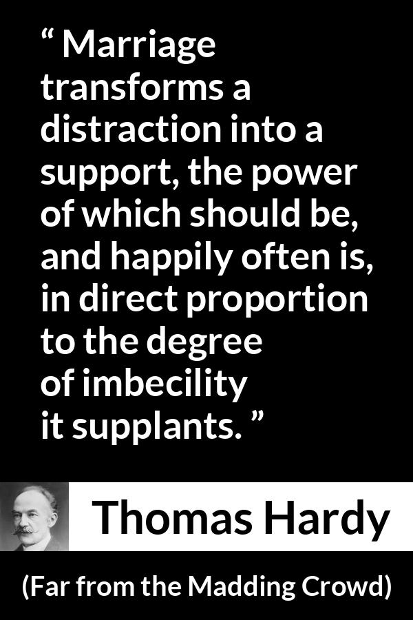 Thomas Hardy quote about marriage from Far from the Madding Crowd - Marriage transforms a distraction into a support, the power of which should be, and happily often is, in direct proportion to the degree of imbecility it supplants.