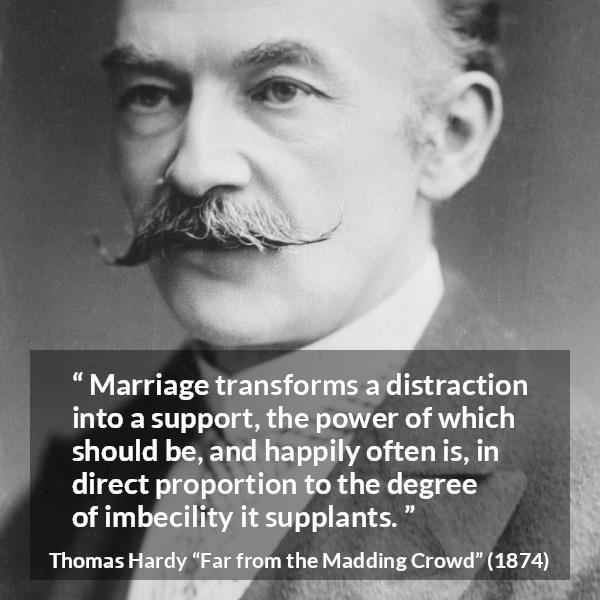 Thomas Hardy quote about marriage from Far from the Madding Crowd - Marriage transforms a distraction into a support, the power of which should be, and happily often is, in direct proportion to the degree of imbecility it supplants.