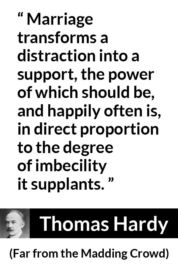 Thomas Hardy quote about marriage from Far from the Madding Crowd - Marriage transforms a distraction into a support, the power of which should be, and happily often is, in direct proportion to the degree of imbecility it supplants.