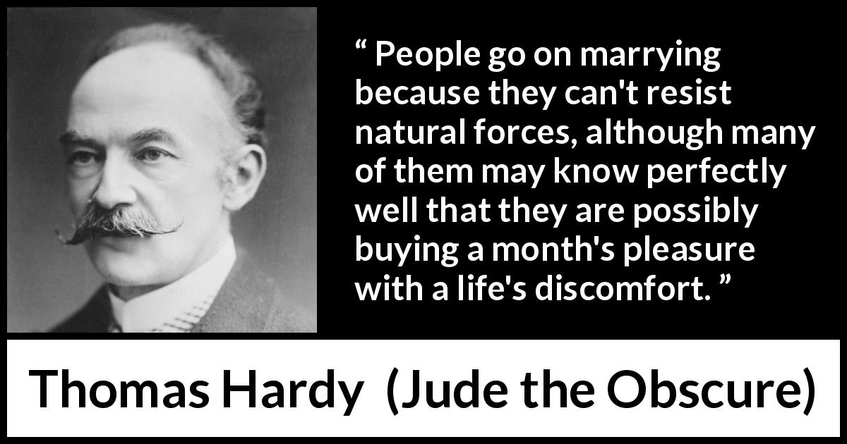 Thomas Hardy quote about marriage from Jude the Obscure - People go on marrying because they can't resist natural forces, although many of them may know perfectly well that they are possibly buying a month's pleasure with a life's discomfort.