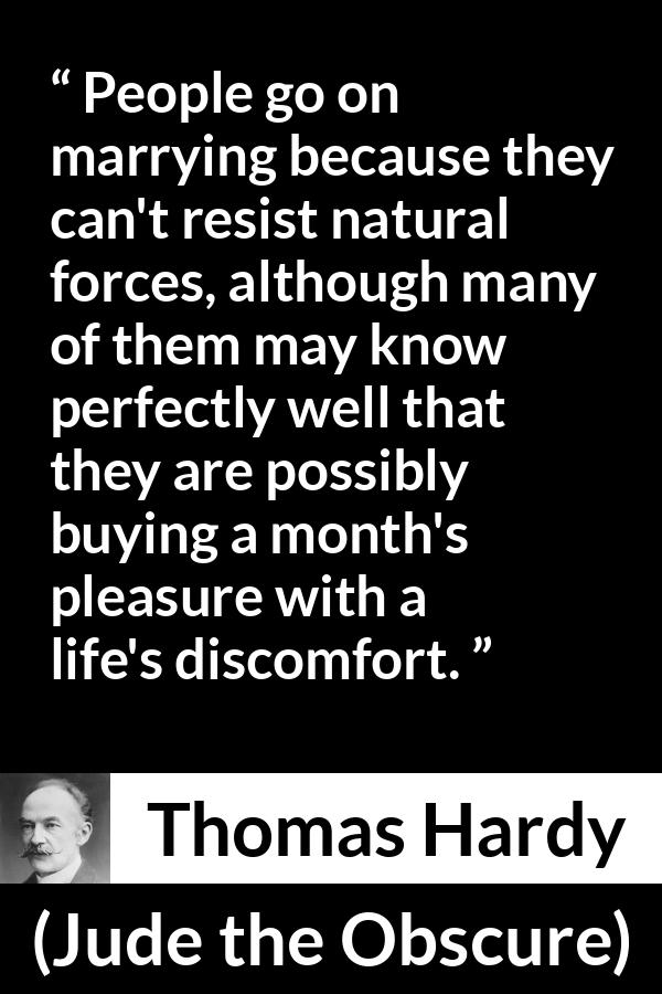 Thomas Hardy quote about marriage from Jude the Obscure - People go on marrying because they can't resist natural forces, although many of them may know perfectly well that they are possibly buying a month's pleasure with a life's discomfort.