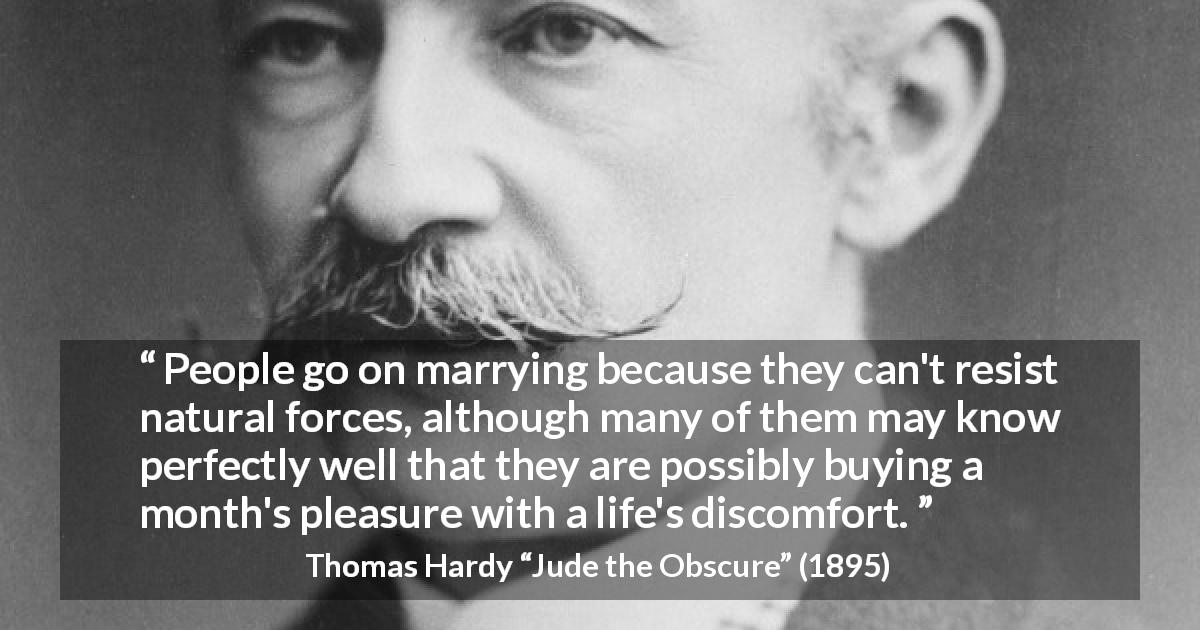Thomas Hardy quote about marriage from Jude the Obscure - People go on marrying because they can't resist natural forces, although many of them may know perfectly well that they are possibly buying a month's pleasure with a life's discomfort.