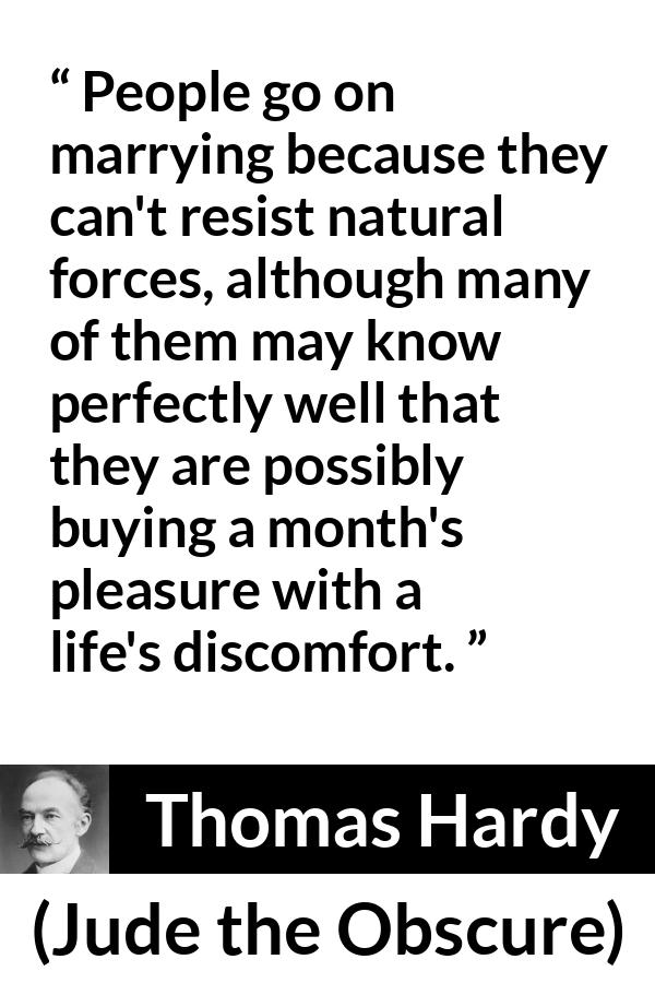 Thomas Hardy quote about marriage from Jude the Obscure - People go on marrying because they can't resist natural forces, although many of them may know perfectly well that they are possibly buying a month's pleasure with a life's discomfort.