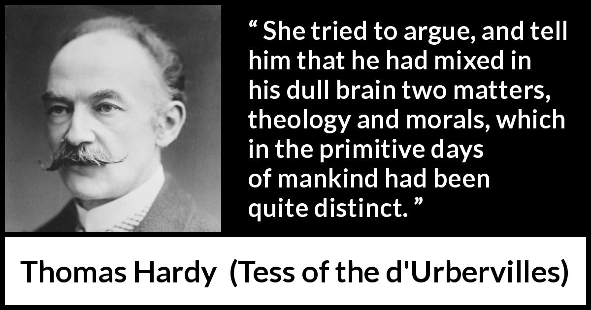 Thomas Hardy quote about morality from Tess of the d'Urbervilles - She tried to argue, and tell him that he had mixed in his dull brain two matters, theology and morals, which in the primitive days of mankind had been quite distinct.