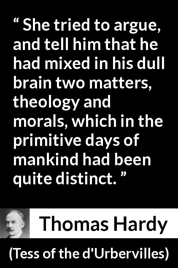 Thomas Hardy quote about morality from Tess of the d'Urbervilles - She tried to argue, and tell him that he had mixed in his dull brain two matters, theology and morals, which in the primitive days of mankind had been quite distinct.