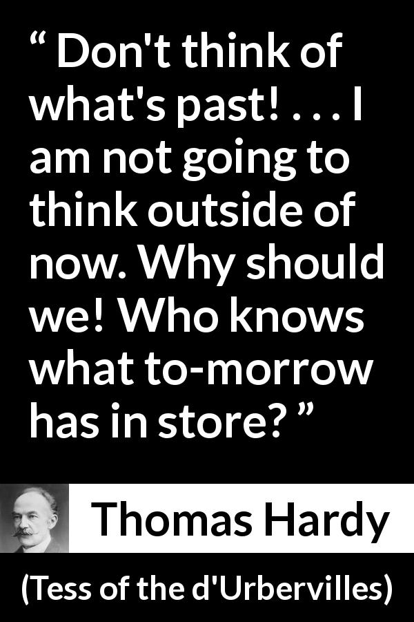 Thomas Hardy quote about past from Tess of the d'Urbervilles - Don't think of what's past! . . . I am not going to think outside of now. Why should we! Who knows what to-morrow has in store?