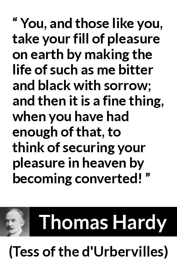 Thomas Hardy quote about pleasure from Tess of the d'Urbervilles - You, and those like you, take your fill of pleasure on earth by making the life of such as me bitter and black with sorrow; and then it is a fine thing, when you have had enough of that, to think of securing your pleasure in heaven by becoming converted!