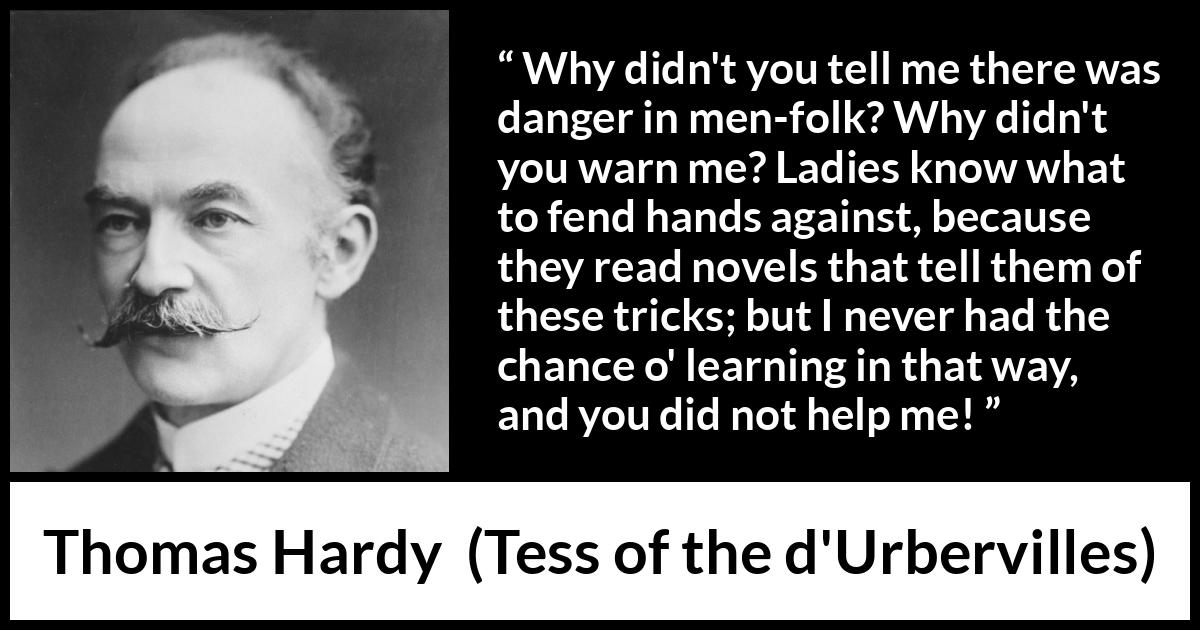 Thomas Hardy quote about reading from Tess of the d'Urbervilles - Why didn't you tell me there was danger in men-folk? Why didn't you warn me? Ladies know what to fend hands against, because they read novels that tell them of these tricks; but I never had the chance o' learning in that way, and you did not help me!