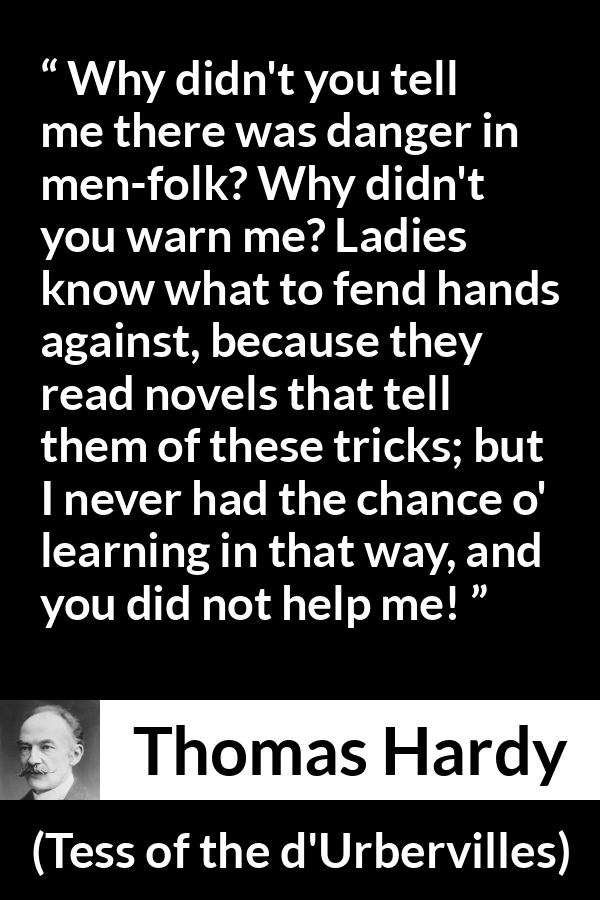 Thomas Hardy quote about reading from Tess of the d'Urbervilles - Why didn't you tell me there was danger in men-folk? Why didn't you warn me? Ladies know what to fend hands against, because they read novels that tell them of these tricks; but I never had the chance o' learning in that way, and you did not help me!