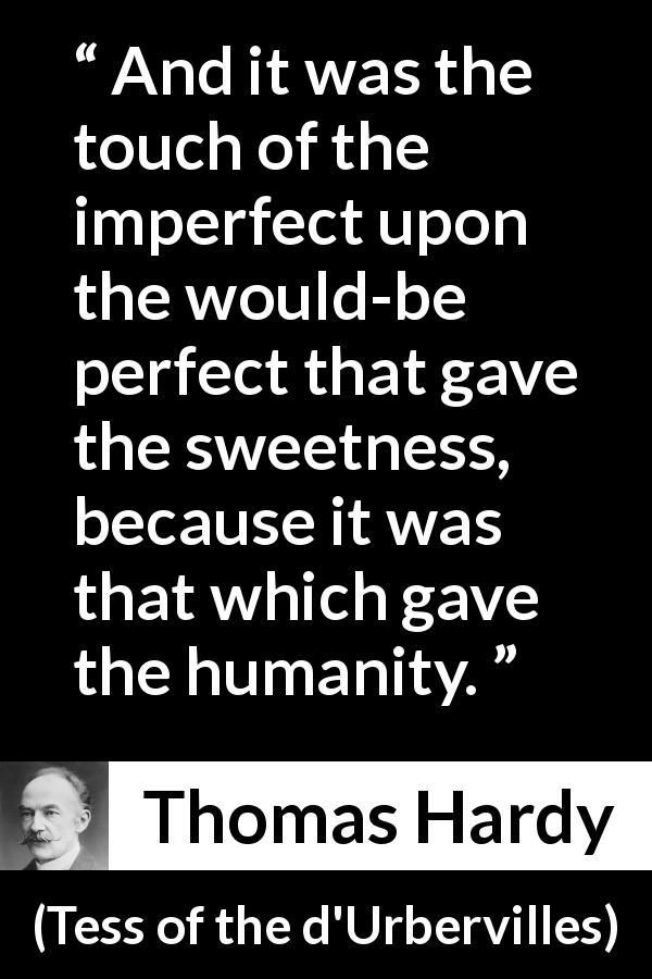 Thomas Hardy quote about sweetness from Tess of the d'Urbervilles - And it was the touch of the imperfect upon the would-be perfect that gave the sweetness, because it was that which gave the humanity.