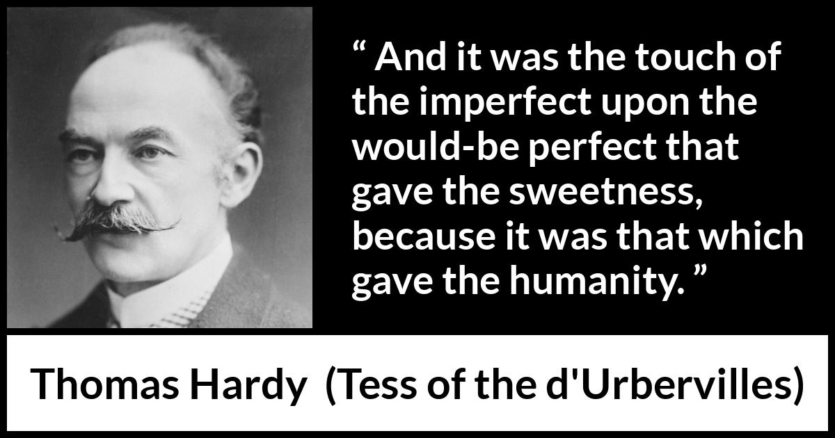 Thomas Hardy quote about sweetness from Tess of the d'Urbervilles (1891) Thomas Hardy quote about sweetness from Tess of the d'Urbervilles (1891) - And it was the touch of the imperfect upon the would-be perfect that gave the sweetness, because it was that which gave the humanity.