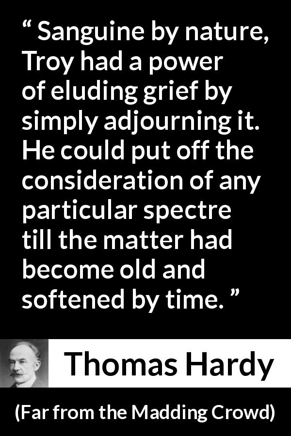 Thomas Hardy quote about time from Far from the Madding Crowd - Sanguine by nature, Troy had a power of eluding grief by simply adjourning it. He could put off the consideration of any particular spectre till the matter had become old and softened by time.
