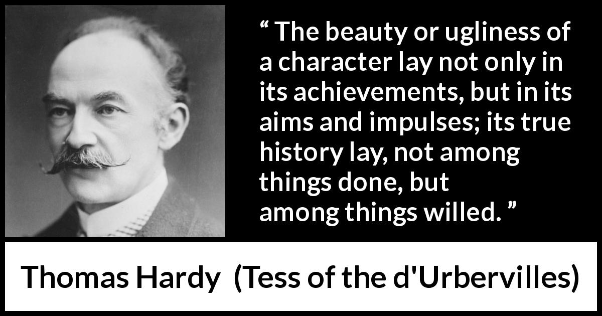 Thomas Hardy quote about will from Tess of the d'Urbervilles - The beauty or ugliness of a character lay not only in its achievements, but in its aims and impulses; its true history lay, not among things done, but among things willed.