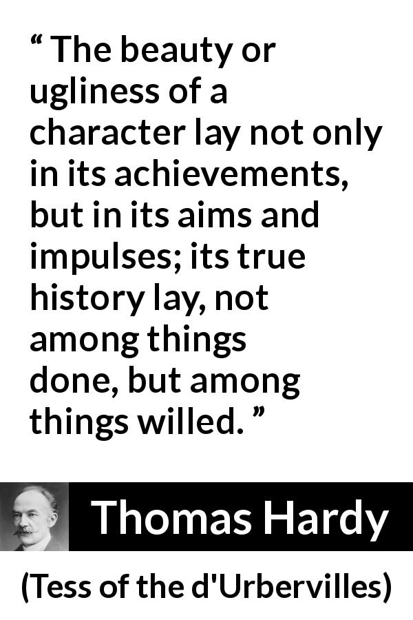 Thomas Hardy quote about will from Tess of the d'Urbervilles - The beauty or ugliness of a character lay not only in its achievements, but in its aims and impulses; its true history lay, not among things done, but among things willed.