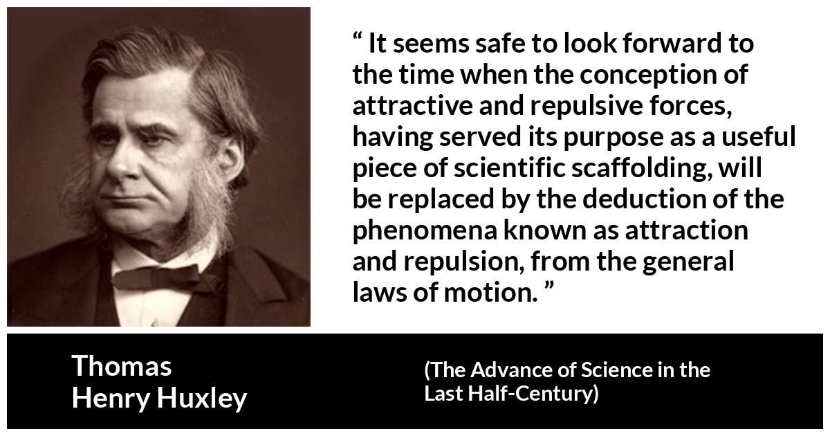 Thomas Henry Huxley about attraction (“The Advance of Science in the Last Half-Century”, 1887) Thomas Henry Huxley about attraction (“The Advance of Science in the Last Half-Century”, 1887) - It seems safe to look forward to the time when the conception of attractive and repulsive forces, having served its purpose as a useful piece of scientific scaffolding, will be replaced by the deduction of the phenomena known as attraction and repulsion, from the general laws of motion.