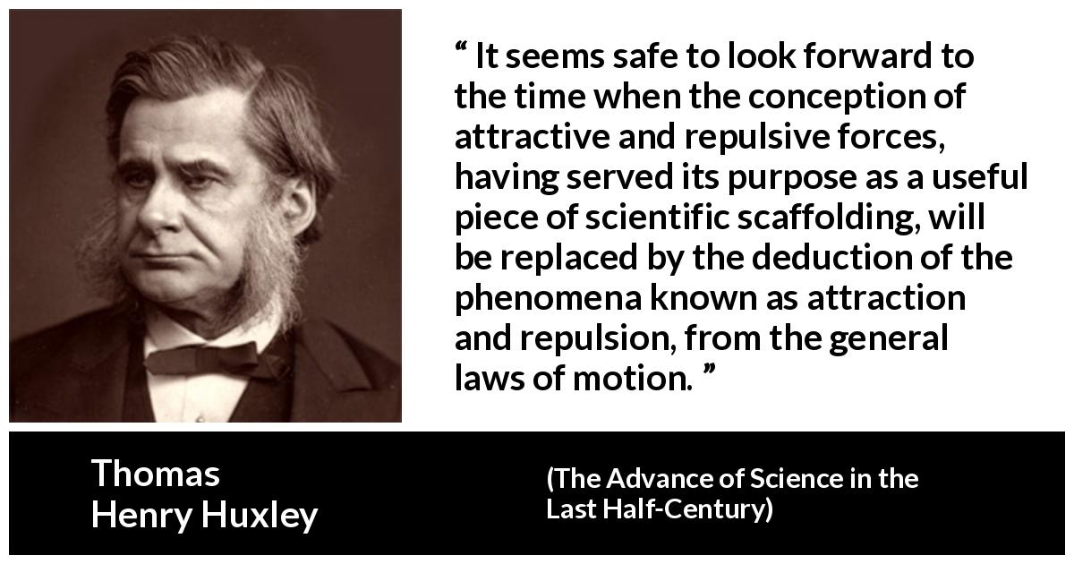 Thomas Henry Huxley quote about attraction from The Advance of Science in the Last Half-Century - It seems safe to look forward to the time when the conception of attractive and repulsive forces, having served its purpose as a useful piece of scientific scaffolding, will be replaced by the deduction of the phenomena known as attraction and repulsion, from the general laws of motion.