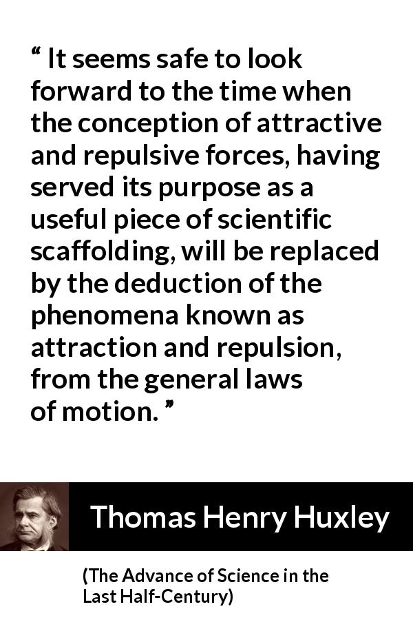 Thomas Henry Huxley quote about attraction from The Advance of Science in the Last Half-Century - It seems safe to look forward to the time when the conception of attractive and repulsive forces, having served its purpose as a useful piece of scientific scaffolding, will be replaced by the deduction of the phenomena known as attraction and repulsion, from the general laws of motion.
