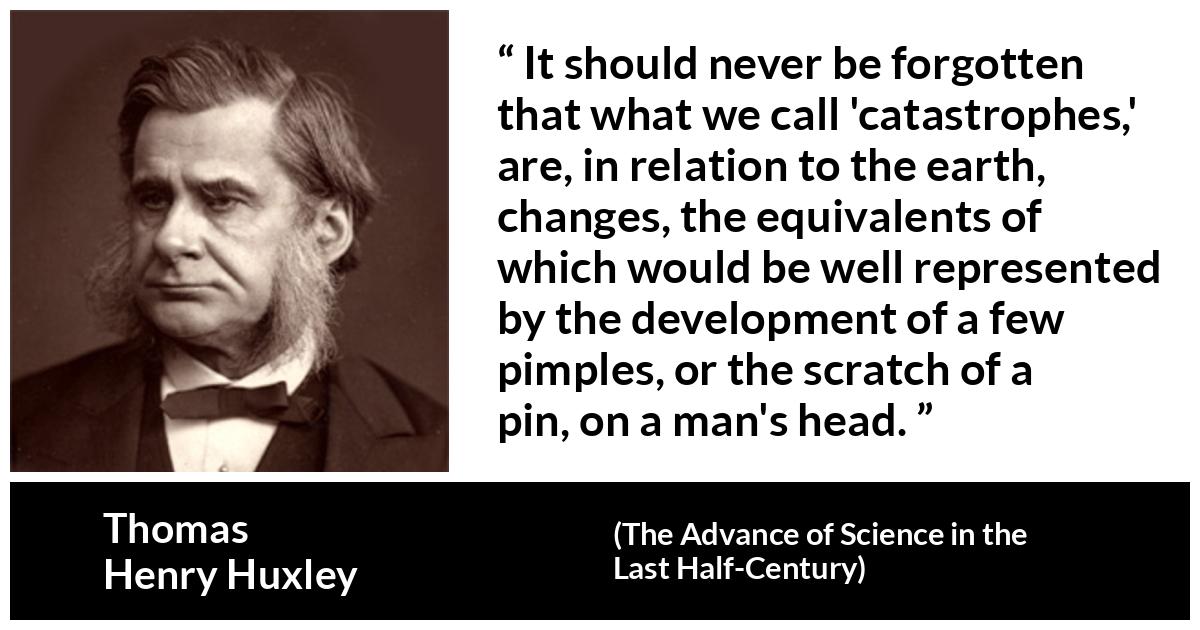 Thomas Henry Huxley about change (“The Advance of Science in the Last Half-Century”, 1887) Thomas Henry Huxley about change (“The Advance of Science in the Last Half-Century”, 1887) - It should never be forgotten that what we call 'catastrophes,' are, in relation to the earth, changes, the equivalents of which would be well represented by the development of a few pimples, or the scratch of a pin, on a man's head.