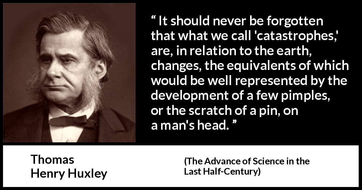 Thomas Henry Huxley quote about change from The Advance of Science in the Last Half-Century - It should never be forgotten that what we call 'catastrophes,' are, in relation to the earth, changes, the equivalents of which would be well represented by the development of a few pimples, or the scratch of a pin, on a man's head.