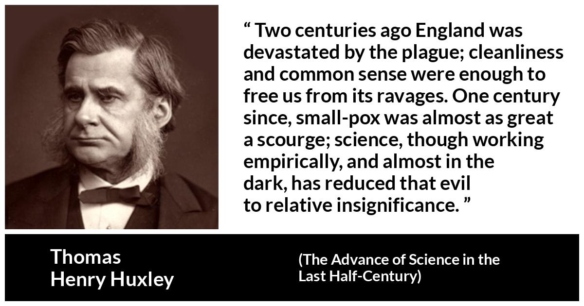 Thomas Henry Huxley about disease (“The Advance of Science in the Last Half-Century”, 1887) Thomas Henry Huxley about disease (“The Advance of Science in the Last Half-Century”, 1887) - Two centuries ago England was devastated by the plague; cleanliness and common sense were enough to free us from its ravages. One century since, small-pox was almost as great a scourge; science, though working empirically, and almost in the dark, has reduced that evil to relative insignificance.
